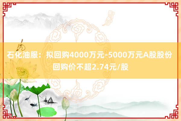 石化油服：拟回购4000万元-5000万元A股股份 回购价不超2.74元/股