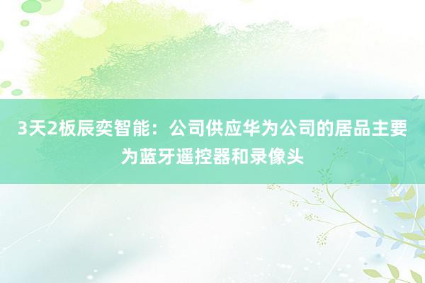 3天2板辰奕智能：公司供应华为公司的居品主要为蓝牙遥控器和录像头