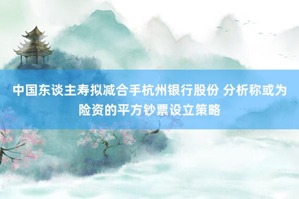 中国东谈主寿拟减合手杭州银行股份 分析称或为险资的平方钞票设立策略