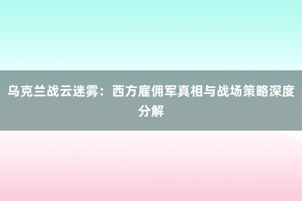 乌克兰战云迷雾：西方雇佣军真相与战场策略深度分解