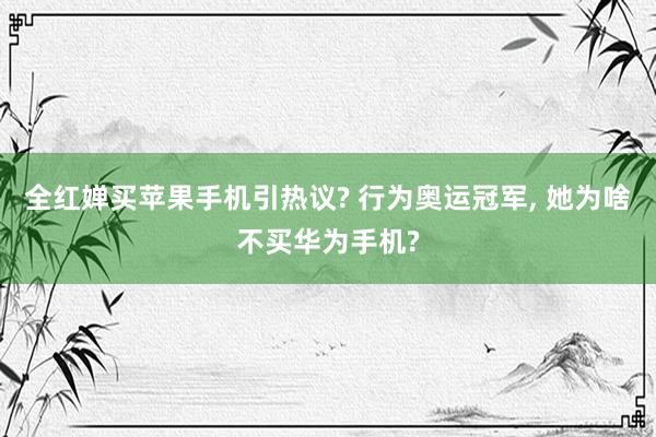 全红婵买苹果手机引热议? 行为奥运冠军, 她为啥不买华为手机?