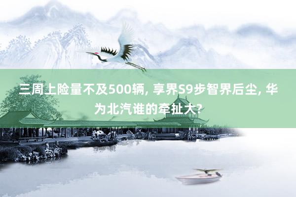 三周上险量不及500辆, 享界S9步智界后尘, 华为北汽谁的牵扯大?