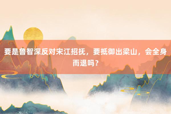 要是鲁智深反对宋江招抚，要抵御出梁山，会全身而退吗？