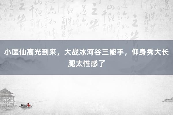 小医仙高光到来，大战冰河谷三能手，仰身秀大长腿太性感了