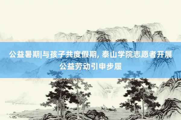 公益暑期|与孩子共度假期, 泰山学院志愿者开展公益劳动引申步履