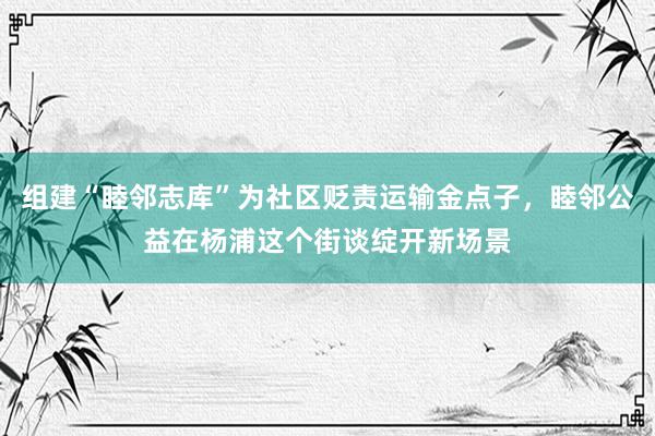 组建“睦邻志库”为社区贬责运输金点子，睦邻公益在杨浦这个街谈绽开新场景