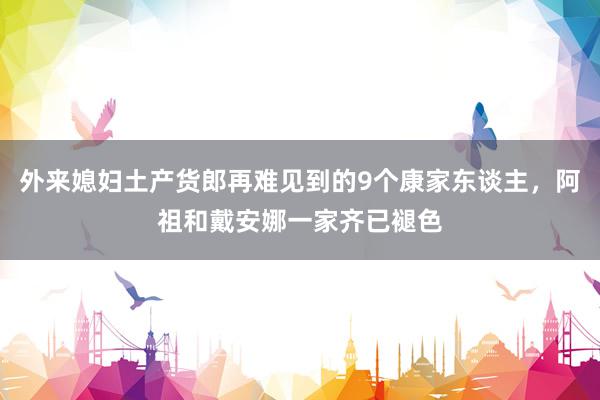 外来媳妇土产货郎再难见到的9个康家东谈主，阿祖和戴安娜一家齐已褪色