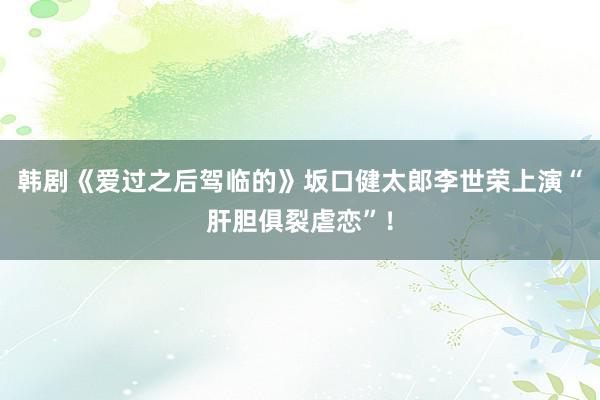 韩剧《爱过之后驾临的》坂口健太郎李世荣上演“肝胆俱裂虐恋”！