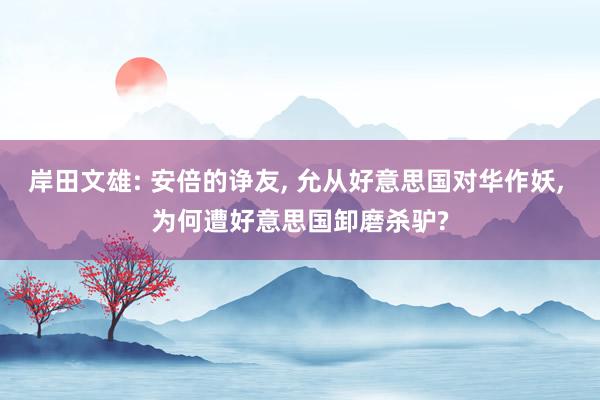 岸田文雄: 安倍的诤友, 允从好意思国对华作妖, 为何遭好意思国卸磨杀驴?