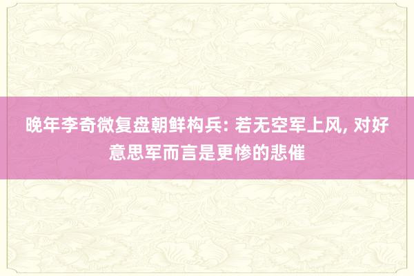 晚年李奇微复盘朝鲜构兵: 若无空军上风, 对好意思军而言是更惨的悲催