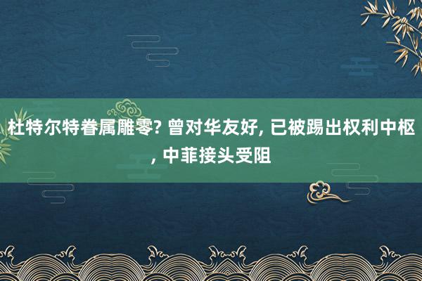 杜特尔特眷属雕零? 曾对华友好, 已被踢出权利中枢, 中菲接头受阻