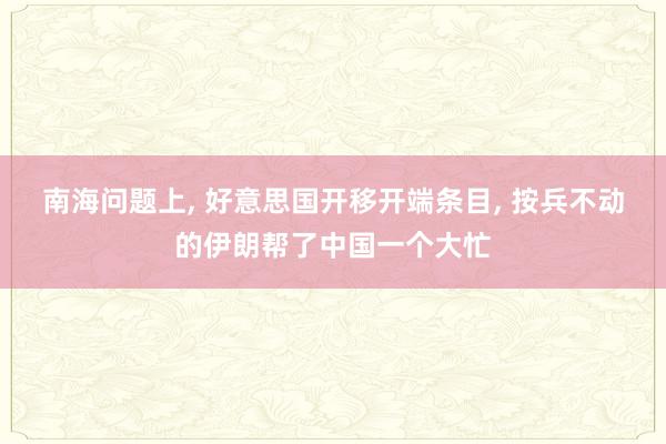 南海问题上, 好意思国开移开端条目, 按兵不动的伊朗帮了中国一个大忙