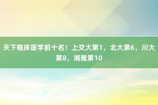 天下临床医学前十名！上交大第1，北大第6，川大第8，湘雅第10