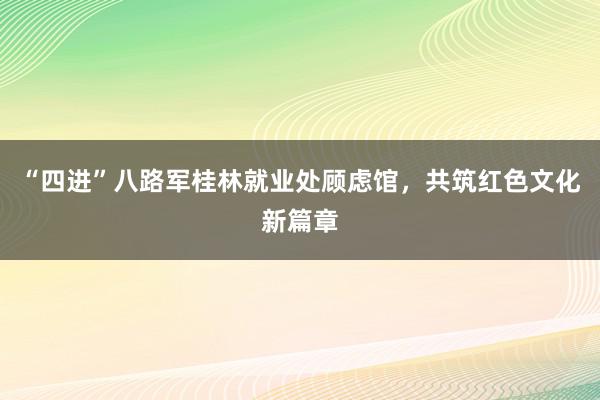 “四进”八路军桂林就业处顾虑馆，共筑红色文化新篇章