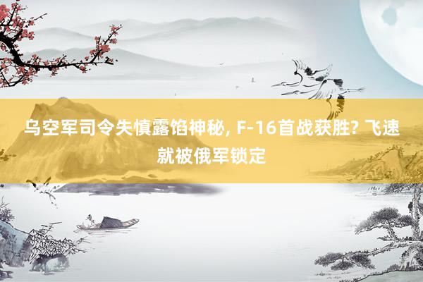 乌空军司令失慎露馅神秘, F-16首战获胜? 飞速就被俄军锁定