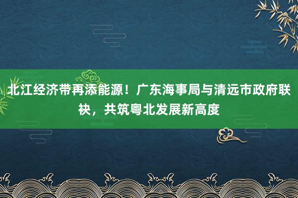 北江经济带再添能源！广东海事局与清远市政府联袂，共筑粤北发展新高度