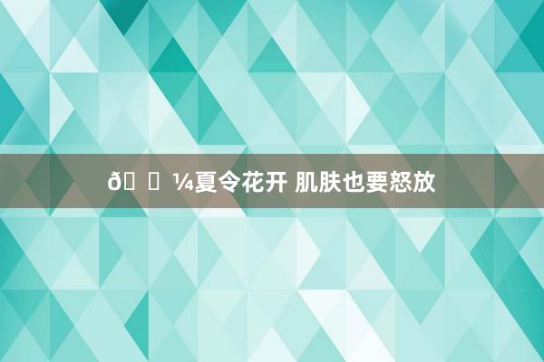 🌼夏令花开 肌肤也要怒放