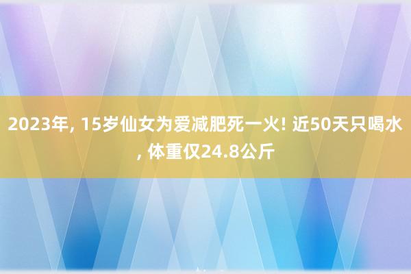 2023年, 15岁仙女为爱减肥死一火! 近50天只喝水, 体重仅24.8公斤