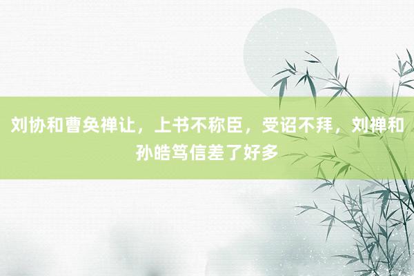 刘协和曹奂禅让，上书不称臣，受诏不拜，刘禅和孙皓笃信差了好多