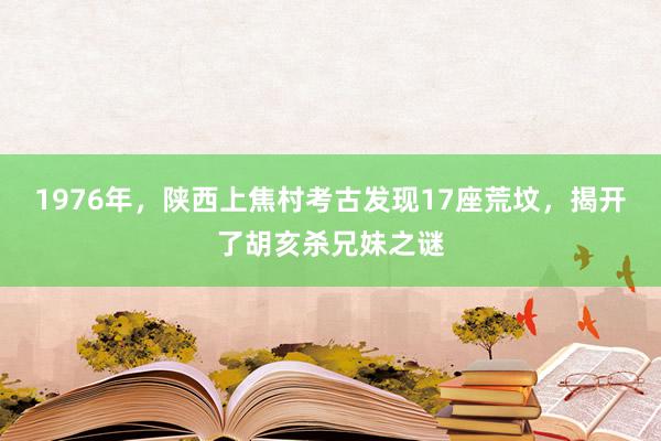 1976年，陕西上焦村考古发现17座荒坟，揭开了胡亥杀兄妹之谜