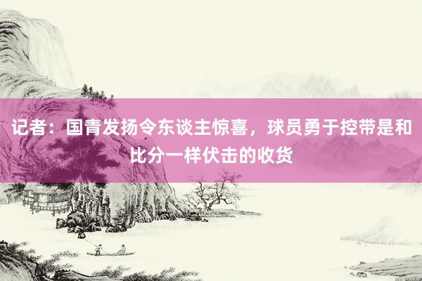 记者：国青发扬令东谈主惊喜，球员勇于控带是和比分一样伏击的收货