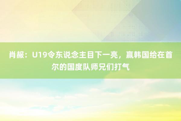 肖赧：U19令东说念主目下一亮，赢韩国给在首尔的国度队师兄们打气