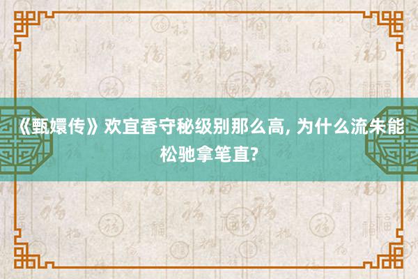 《甄嬛传》欢宜香守秘级别那么高, 为什么流朱能松驰拿笔直?