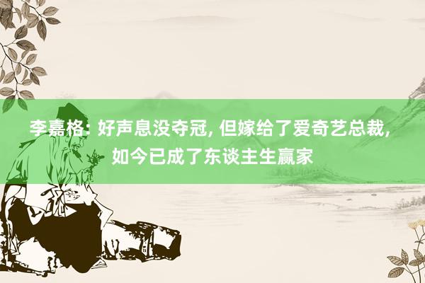 李嘉格: 好声息没夺冠, 但嫁给了爱奇艺总裁, 如今已成了东谈主生赢家