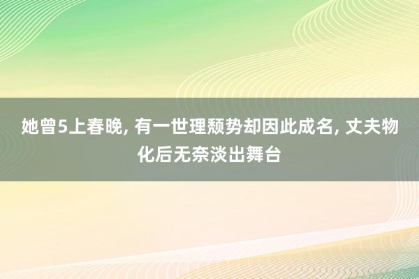 她曾5上春晚, 有一世理颓势却因此成名, 丈夫物化后无奈淡出舞台