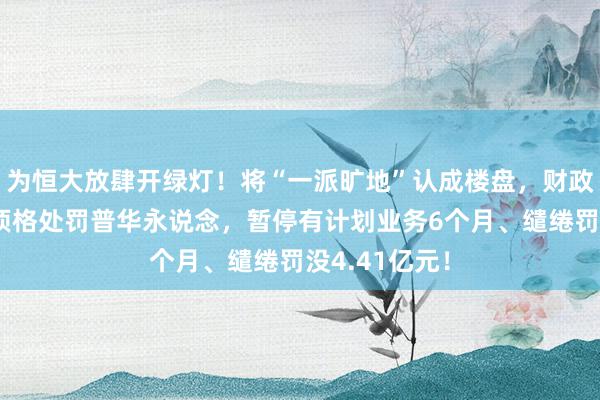 为恒大放肆开绿灯！将“一派旷地”认成楼盘，财政部，证监会顶格处罚普华永说念，暂停有计划业务6个月、缱绻罚没4.41亿元！