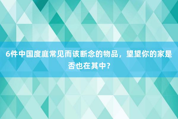 6件中国度庭常见而该断念的物品，望望你的家是否也在其中？