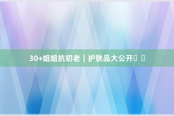 30+姐姐抗初老｜护肤品大公开⁉️