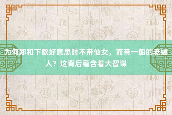 为何郑和下欧好意思时不带仙女，而带一船的老媪人？这背后蕴含着大智谋