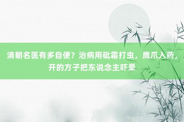 清朝名医有多自便？治病用砒霜打虫，鹰爪入药，开的方子把东说念主吓晕