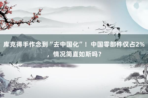 库克得手作念到“去中国化”！中国零部件仅占2%，情况简直如斯吗？