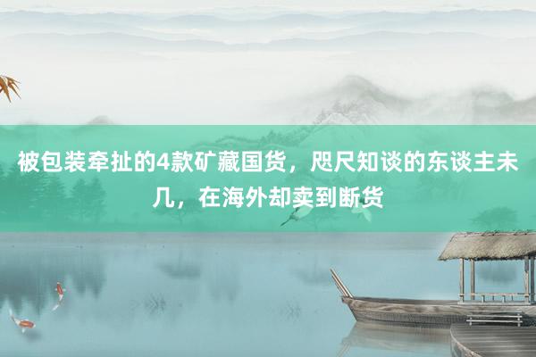 被包装牵扯的4款矿藏国货，咫尺知谈的东谈主未几，在海外却卖到断货