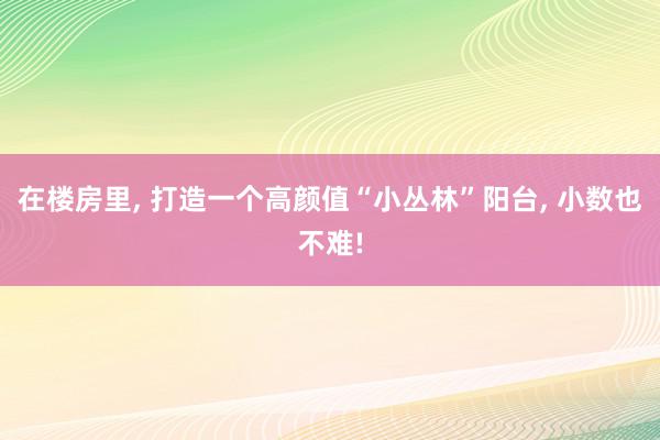 在楼房里, 打造一个高颜值“小丛林”阳台, 小数也不难!