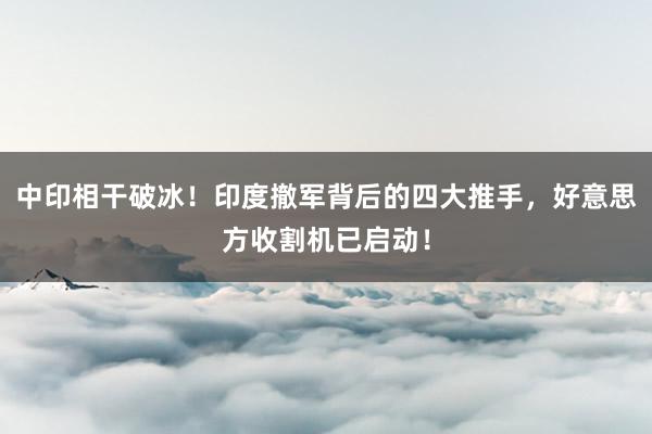 中印相干破冰！印度撤军背后的四大推手，好意思方收割机已启动！