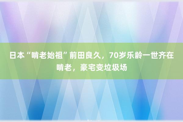 日本“啃老始祖”前田良久，70岁乐龄一世齐在啃老，豪宅变垃圾场