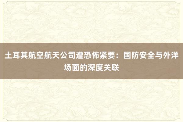 土耳其航空航天公司遭恐怖紧要：国防安全与外洋场面的深度关联